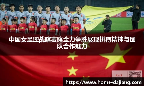 中国女足迎战喀麦隆全力争胜展现拼搏精神与团队合作魅力